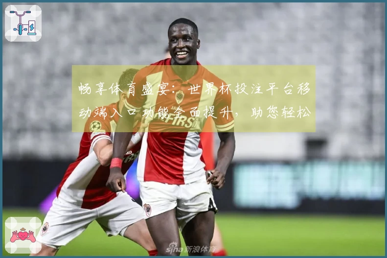 畅享体育盛宴：世界杯投注平台移动端入口功能全面提升，助您轻松体验直播魅力